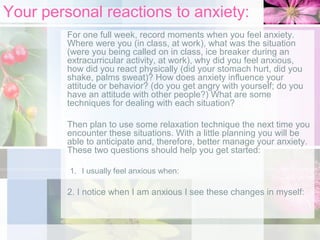 Your personal reactions to anxiety:
For one full week, record moments when you feel anxiety.
Where were you (in class, at work), what was the situation
(were you being called on in class, ice breaker during an
extracurricular activity, at work), why did you feel anxious,
how did you react physically (did your stomach hurt, did you
shake, palms sweat)? How does anxiety influence your
attitude or behavior? (do you get angry with yourself; do you
have an attitude with other people?) What are some
techniques for dealing with each situation?
Then plan to use some relaxation technique the next time you
encounter these situations. With a little planning you will be
able to anticipate and, therefore, better manage your anxiety.
These two questions should help you get started:
1. I usually feel anxious when:

2. I notice when I am anxious I see these changes in myself:

 