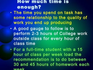 How much time is
enough?

• The time you spend on task has
some relationship to the quality of
work you end up producing
• A good gauge to follow is to
perform 2-3 hours of College work
outside class for every hour of
class time
• For a full-time student with a 15
hour of class per week load the
recommendation is to do between
30 and 45 hours of homework each

 