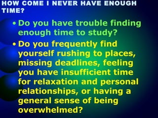 HOW COME I NEVER HAVE ENOUGH
TIME?

• Do you have trouble finding
enough time to study?
• Do you frequently find
yourself rushing to places,
missing deadlines, feeling
you have insufficient time
for relaxation and personal
relationships, or having a
general sense of being
overwhelmed?

 