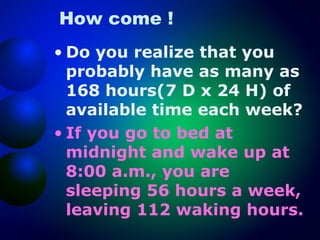 How come !
• Do you realize that you
probably have as many as
168 hours(7 D x 24 H) of
available time each week?
• If you go to bed at
midnight and wake up at
8:00 a.m., you are
sleeping 56 hours a week,
leaving 112 waking hours.

 
