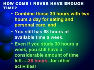HOW COME I NEVER HAVE ENOUGH
TIME?

• Combine those 30 hours with two
hours a day for eating and
personal care, and
• You still has 68 hours of
available time a week.
• Even if you study 30 hours a
week, you still have a
considerable amount of time
left----38 hours--for other
activities!

 