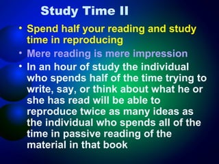 Study Time II
• Spend half your reading and study
time in reproducing
• Mere reading is mere impression
• In an hour of study the individual
who spends half of the time trying to
write, say, or think about what he or
she has read will be able to
reproduce twice as many ideas as
the individual who spends all of the
time in passive reading of the
material in that book

 