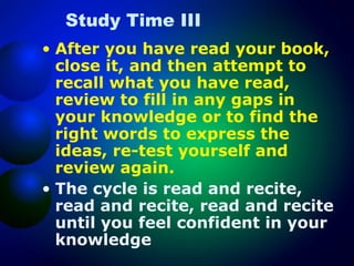 Study Time III
• After you have read your book,
close it, and then attempt to
recall what you have read,
review to fill in any gaps in
your knowledge or to find the
right words to express the
ideas, re-test yourself and
review again.
• The cycle is read and recite,
read and recite, read and recite
until you feel confident in your
knowledge

 