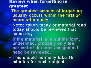 Review when forgetting is
greatest
The greatest amount of forgetting
usually occurs within the first 24
hours after study 
• Notes taken today or material read
today should be reviewed that
same day
• If the material is in outline form,
underlined, probably only ten
percent of the total assignment
need be reviewed. 
• This should normally take 15
minutes for each subject

 
