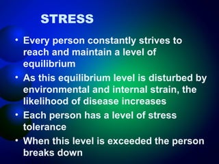STRESS
• Every person constantly strives to
reach and maintain a level of
equilibrium
• As this equilibrium level is disturbed by
environmental and internal strain, the
likelihood of disease increases
• Each person has a level of stress
tolerance
• When this level is exceeded the person
breaks down

 