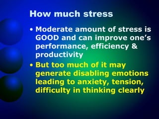 How much stress
• Moderate amount of stress is
GOOD and can improve one’s
performance, efficiency &
productivity
• But too much of it may
generate disabling emotions
leading to anxiety, tension,
difficulty in thinking clearly

 
