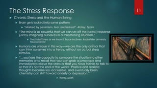 The Stress Response
 Chronic Stress and the Human Being
 Brain gets locked into same pattern
 ―Marked by pessimism, fear, and retreat‖ –Ratay, Spark
 ―The mind is so powerful that we can set off the [stress] response
just by imagining ourselves in a threatening situation.‖
 The End of Stress as we Know it, Bruce McEwen, Rockefeller University
Neuroscientist
 Humans are unique in this way—we are the only animal that
can think ourselves into a frenzy, without an actual stress
stimulus.
 “…you lose the capacity to compare the situation to other
memories or to recall that you can grab a jump rope and
immediately relieve the stress or that you have friends to talk to
or that it’s not the end of the world. Positive and realistic
thoughts become less accessible, and eventually brain
chemistry can shift toward anxiety or depression.‖
 Ratay, Spark
11
 