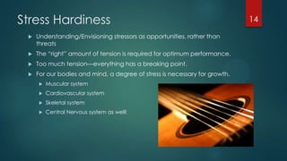 Stress Hardiness
 Understanding/Envisioning stressors as opportunities, rather than
threats
 The ―right‖ amount of tension is required for optimum performance.
 Too much tension—everything has a breaking point.
 For our bodies and mind, a degree of stress is necessary for growth.
 Muscular system
 Cardiovascular system
 Skeletal system
 Central Nervous system as well!
14
 