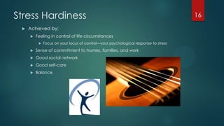 Stress Hardiness
 Achieved by:
 Feeling in control of life circumstances
 Focus on your locus of control—your psychological response to stress
 Sense of commitment to homes, families, and work
 Good social network
 Good self-care
 Balance
16
 