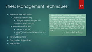 Stress Management Techniques
 Behavioral Modification
 Cognitive Restructuring
 Changing negative thoughts into
positive or neutral thoughts
 Assertiveness Training
 Learning to say ―no‖
 using ―I‖ statements, strong posture, eye
contact
 Mindful Breathing
 Progressive Relaxation
 Meditation
17
―Today there is an ever-widening gap
between the evolution of our biology and
our society. We don’t have to run from
lions, but we’re stuck with the instinct…The
trick is how you respond. The way you
cope with stress can change not only how
you feel, but also how it transforms [your]
brain.‖
 John J. Ratay, Spark
 