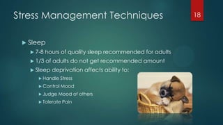 Stress Management Techniques
 Sleep
 7-8 hours of quality sleep recommended for adults
 1/3 of adults do not get recommended amount
 Sleep deprivation affects ability to:
 Handle Stress
 Control Mood
 Judge Mood of others
 Tolerate Pain
18
 
