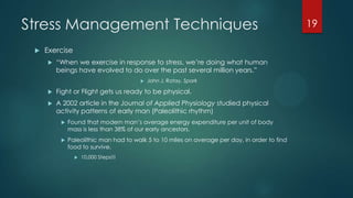 Stress Management Techniques
 Exercise
 ―When we exercise in response to stress, we’re doing what human
beings have evolved to do over the past several million years.‖
 John J. Ratay, Spark
 Fight or Flight gets us ready to be physical.
 A 2002 article in the Journal of Applied Physiology studied physical
activity patterns of early man (Paleolithic rhythm)
 Found that modern man’s average energy expenditure per unit of body
mass is less than 38% of our early ancestors.
 Paleolithic man had to walk 5 to 10 miles on average per day, in order to find
food to survive.
 10,000 Steps!!!
19
 