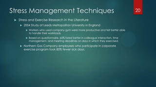 Stress Management Techniques
 Stress and Exercise Research in the Literature
 2004 Study at Leeds Metropolitan University in England
 Workers who used company gym were more productive and felt better able
to handle their workloads.
 Based on questionnaire, 65% fared better in colleague interaction, time
management, and meeting deadlines on days in which they exercised.
 Northern Gas Company employees who participate in corporate
exercise program took 80% fewer sick days.
20
 
