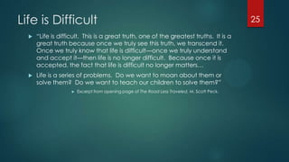 Life is Difficult
 ―Life is difficult. This is a great truth, one of the greatest truths. It is a
great truth because once we truly see this truth, we transcend it.
Once we truly know that life is difficult—once we truly understand
and accept it—then life is no longer difficult. Because once it is
accepted, the fact that life is difficult no longer matters…
 Life is a series of problems. Do we want to moan about them or
solve them? Do we want to teach our children to solve them?‖
 Excerpt from opening page of The Road Less Traveled, M. Scott Peck.
25
 