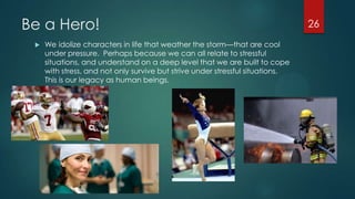 Be a Hero!
 We idolize characters in life that weather the storm—that are cool
under pressure. Perhaps because we can all relate to stressful
situations, and understand on a deep level that we are built to cope
with stress, and not only survive but strive under stressful situations.
This is our legacy as human beings.
26
 