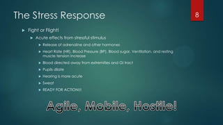 The Stress Response
 Fight or Flight!
 Acute effects from stressful stimulus
 Release of adrenaline and other hormones
 Heart Rate (HR), Blood Pressure (BP), Blood sugar, Ventilation, and resting
muscle tension increase
 Blood directed away from extremities and GI tract
 Pupils dilate
 Hearing is more acute
 Sweat
 READY FOR ACTION!!!
8
 