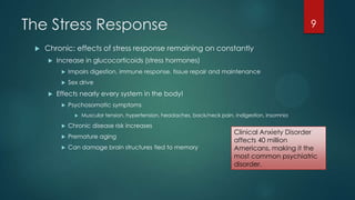 The Stress Response
 Chronic: effects of stress response remaining on constantly
 Increase in glucocorticoids (stress hormones)
 Impairs digestion, immune response, tissue repair and maintenance
 Sex drive
 Effects nearly every system in the body!
 Psychosomatic symptoms
 Muscular tension, hypertension, headaches, back/neck pain, indigestion, insomnia
 Chronic disease risk increases
 Premature aging
 Can damage brain structures tied to memory
9
Clinical Anxiety Disorder
affects 40 million
Americans, making it the
most common psychiatric
disorder.
 