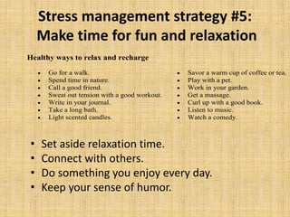 Stress management strategy #5:
Make time for fun and relaxation
• Set aside relaxation time.
• Connect with others.
• Do something you enjoy every day.
• Keep your sense of humor.
Healthy ways to relax and recharge
 Go for a walk.
 Spend time in nature.
 Call a good friend.
 Sweat out tension with a good workout.
 Write in your journal.
 Take a long bath.
 Light scented candles.
 Savor a warm cup of coffee or tea.
 Play with a pet.
 Work in your garden.
 Get a massage.
 Curl up with a good book.
 Listen to music.
 Watch a comedy.
 