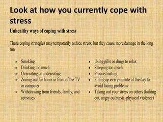 Look at how you currently cope with
stress
Unhealthy ways of coping with stress
These coping strategies may temporarily reduce stress, but they cause more damage in the long
run
 Smoking
 Drinking too much
 Overeating or undereating
 Zoning out for hours in front of the TV
or computer
 Withdrawing from friends, family, and
activities
 Using pills or drugs to relax
 Sleeping too much
 Procrastinating
 Filling up every minute of the day to
avoid facing problems
 Taking out your stress on others (lashing
out, angry outbursts, physical violence)
 