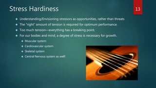 Stress Hardiness 
 Understanding/Envisioning stressors as opportunities, rather than threats 
 The “right” amount of tension is required for optimum performance. 
 Too much tension—everything has a breaking point. 
 For our bodies and mind, a degree of stress is necessary for growth. 
 Muscular system 
 Cardiovascular system 
 Skeletal system 
 Central Nervous system as well! 
13 
 