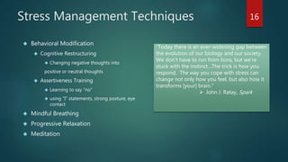 Stress Management Techniques 
 Behavioral Modification 
 Cognitive Restructuring 
 Changing negative thoughts into 
positive or neutral thoughts 
 Assertiveness Training 
 Learning to say “no” 
 using “I” statements, strong posture, eye 
contact 
 Mindful Breathing 
 Progressive Relaxation 
 Meditation 
16 
“Today there is an ever-widening gap between 
the evolution of our biology and our society. 
We don’t have to run from lions, but we’re 
stuck with the instinct…The trick is how you 
respond. The way you cope with stress can 
change not only how you feel, but also how it 
transforms [your] brain.” 
 John J. Ratay, Spark 
 