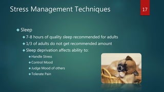 Stress Management Techniques 
 Sleep 
 7-8 hours of quality sleep recommended for adults 
 1/3 of adults do not get recommended amount 
 Sleep deprivation affects ability to: 
Handle Stress 
Control Mood 
Judge Mood of others 
Tolerate Pain 
17 
 