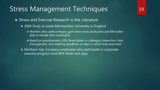Stress Management Techniques 
 Stress and Exercise Research in the Literature 
 2004 Study at Leeds Metropolitan University in England 
 Workers who used company gym were more productive and felt better 
able to handle their workloads. 
 Based on questionnaire, 65% fared better in colleague interaction, time 
management, and meeting deadlines on days in which they exercised. 
 Northern Gas Company employees who participate in corporate 
exercise program took 80% fewer sick days. 
19 
 