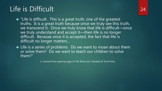 Life is Difficult 
 “Life is difficult. This is a great truth, one of the greatest 
truths. It is a great truth because once we truly see this truth, 
we transcend it. Once we truly know that life is difficult—once 
we truly understand and accept it—then life is no longer 
difficult. Because once it is accepted, the fact that life is 
difficult no longer matters… 
 Life is a series of problems. Do we want to moan about them 
or solve them? Do we want to teach our children to solve 
them?” 
 Excerpt from opening page of The Road Less Traveled, M. Scott Peck. 
24 
 
