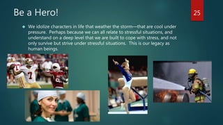 Be a Hero! 
 We idolize characters in life that weather the storm—that are cool under 
pressure. Perhaps because we can all relate to stressful situations, and 
understand on a deep level that we are built to cope with stress, and not 
only survive but strive under stressful situations. This is our legacy as 
human beings. 
25 
 