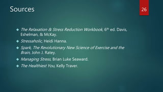 Sources 
 The Relaxation & Stress Reduction Workbook, 6th ed. Davis, 
Eshelman, & McKay. 
 Stressaholic, Heidi Hanna. 
 Spark, The Revolutionary New Science of Exercise and the 
Brain, John J. Ratey. 
 Managing Stress, Brian Luke Seaward. 
 The Healthiest You, Kelly Traver. 
26 
 