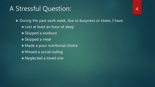 A Stressful Question: 
 During the past work week, due to busyness or stress, I have: 
 Lost at least an hour of sleep 
 Skipped a workout 
 Skipped a meal 
Made a poor nutritional choice 
 Missed a social outing 
Neglected a loved one 
4 
 