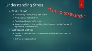 Understanding Stress 
 What is Stress? 
 Traditionally a noun, today also a verb. 
 Psychological state of stress 
 Physiological response to stress 
 Stress, by definition, is something that threatens the body’s state of 
equilibrium or homeostasis 
 Eustress and Distress 
 Eustress is “positive stress”, stress that the body and mind need to 
perform 
 Distress is negative stress 
6 
 