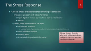 The Stress Response 
 Chronic: effects of stress response remaining on constantly 
 Increase in glucocorticoids (stress hormones) 
 Impairs digestion, immune response, tissue repair and maintenance 
 Sex drive 
 Effects nearly every system in the body! 
 Psychosomatic symptoms 
 Muscular tension, hypertension, headaches, back/neck pain, indigestion, insomnia 
 Chronic disease risk increases 
 Premature aging 
 Can damage brain structures tied to memory 
8 
Clinical Anxiety Disorder 
affects 40 million Americans, 
making it the most common 
psychiatric disorder. 
 