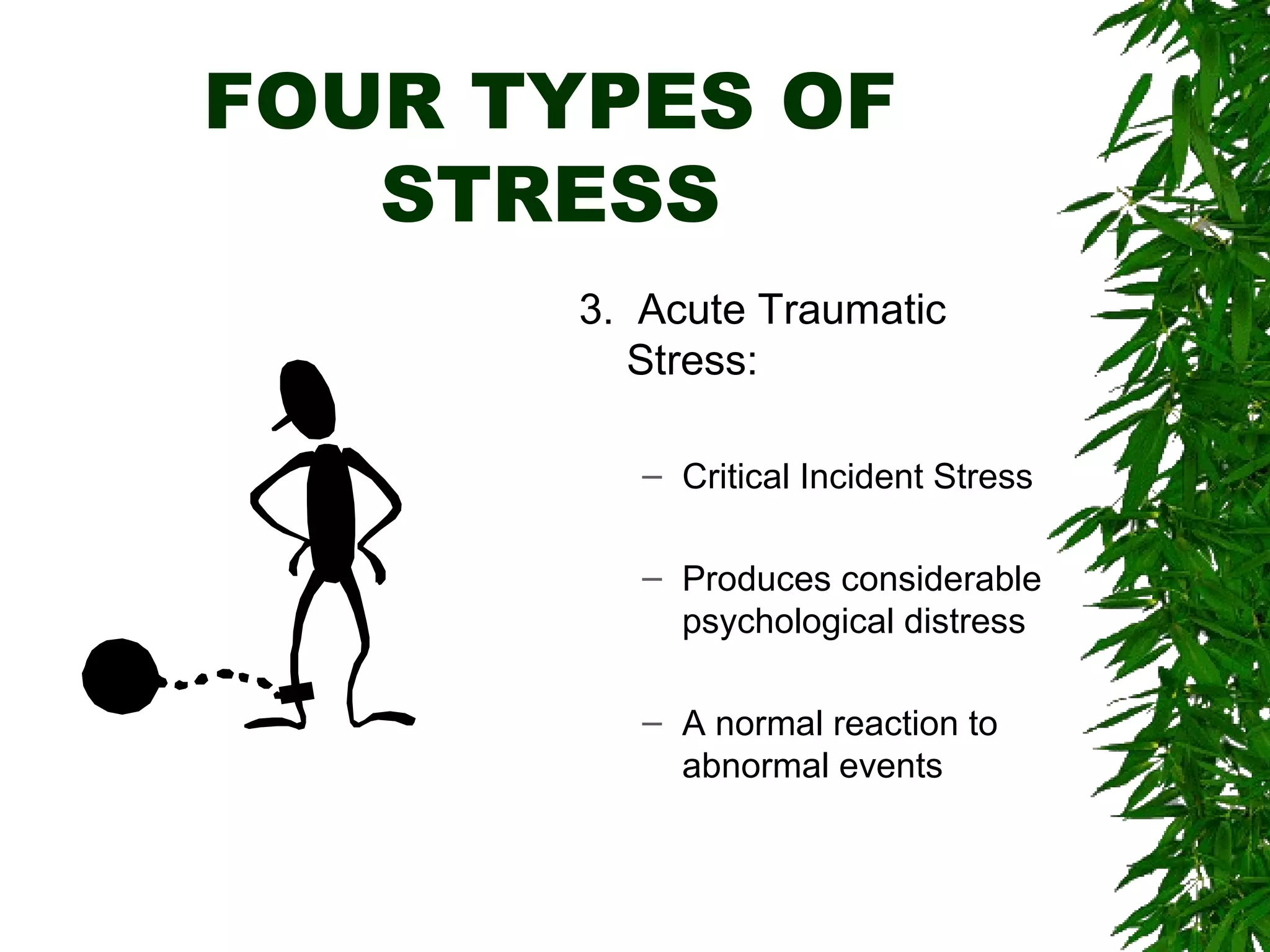 FOUR TYPES OF 
STRESS 
3. Acute Traumatic 
Stress: 
– Critical Incident Stress 
– Produces considerable 
psychological distress 
– A normal reaction to 
abnormal events 
 