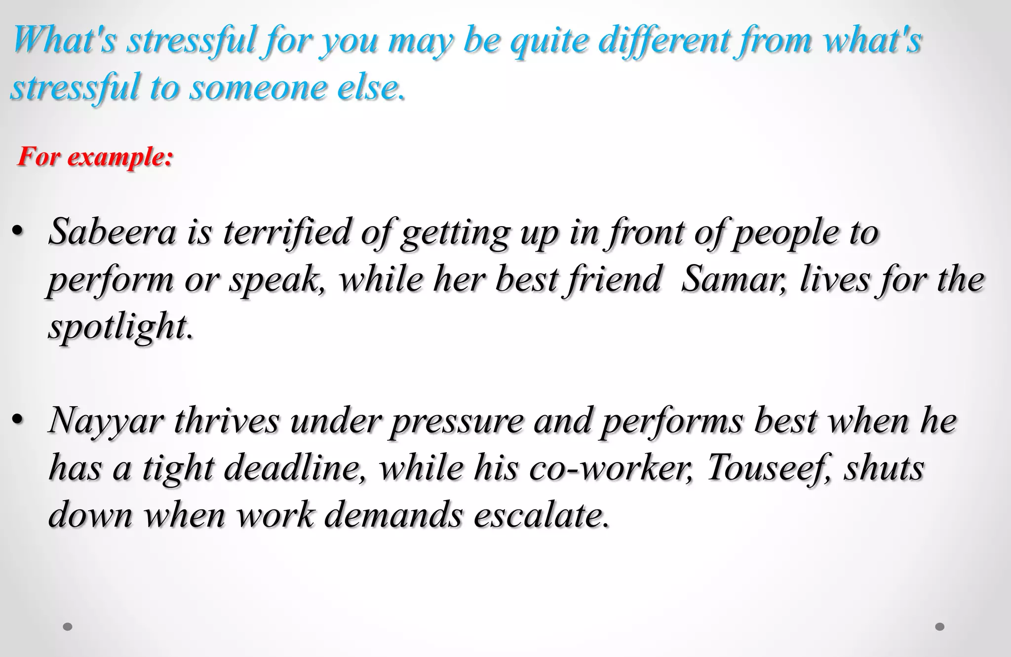 What's stressful for you may be quite different from what's
stressful to someone else.
For example:
• Sabeera is terrified of getting up in front of people to
perform or speak, while her best friend Samar, lives for the
spotlight.
• Nayyar thrives under pressure and performs best when he
has a tight deadline, while his co-worker, Touseef, shuts
down when work demands escalate.
 