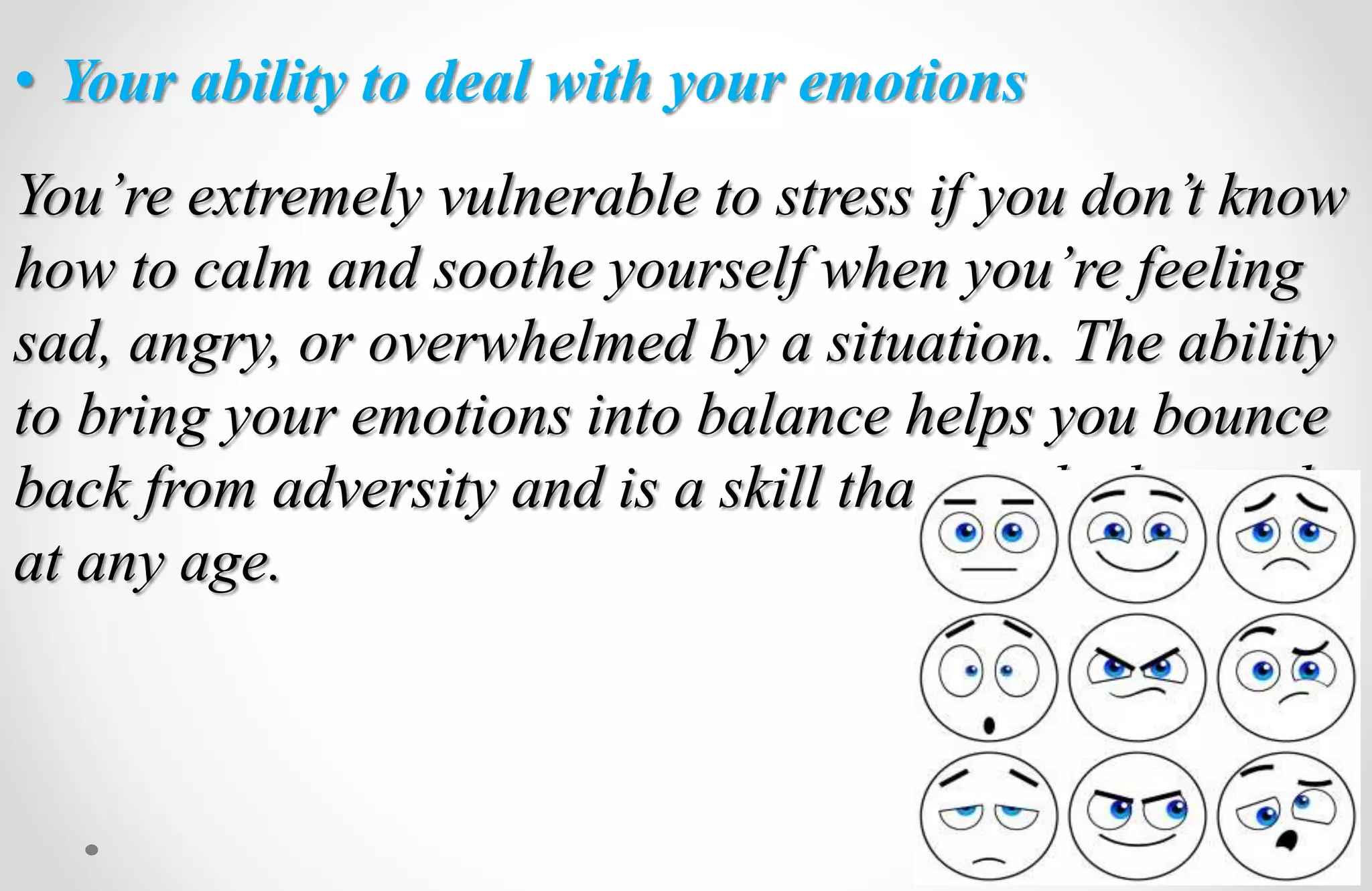 • Your ability to deal with your emotions
You’re extremely vulnerable to stress if you don’t know
how to calm and soothe yourself when you’re feeling
sad, angry, or overwhelmed by a situation. The ability
to bring your emotions into balance helps you bounce
back from adversity and is a skill that can be learned
at any age.
 