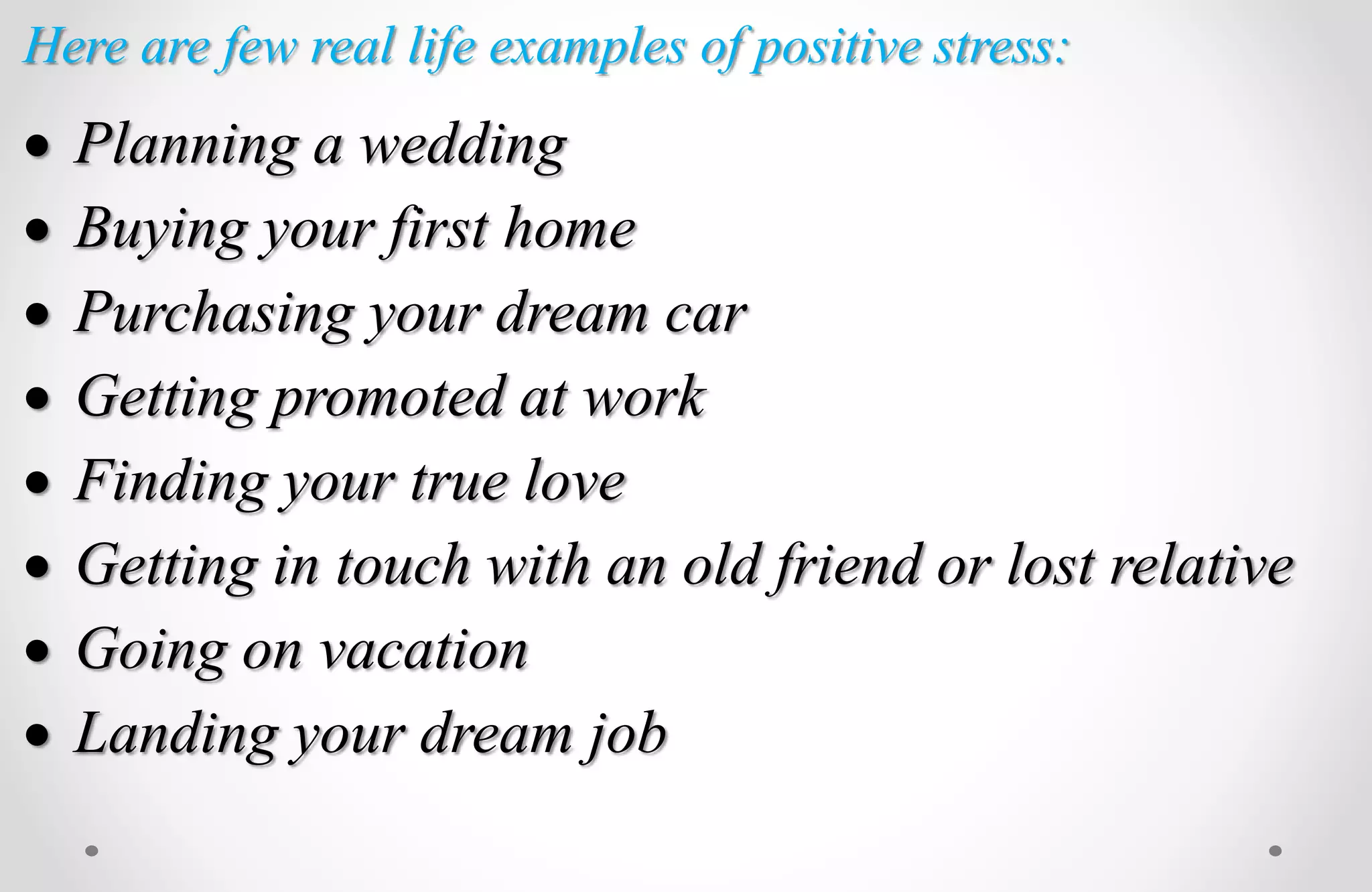 Here are few real life examples of positive stress:
 Planning a wedding
 Buying your first home
 Purchasing your dream car
 Getting promoted at work
 Finding your true love
 Getting in touch with an old friend or lost relative
 Going on vacation
 Landing your dream job
 
