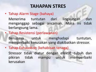 TAHAPAN STRES
• Tahap Alarm Stage (bahaya)
Menerima tuntutan dari lingkungan dan
menganggap sebagai ancaman. Masa ini tidak
berlangsung lama.
• Tahap Resistensi (perlawanan)
Berupaya untuk menghadapi tuntutan,
memperbaiki kerusakan yang diakibatkan stressor.
• Tahap Exhaustion (kehabisan tenaga)
Stressor tidak diatur dengan efektif, tubuh dan
pikiran tidak mampu untuk memperbaiki
kerusakan
 