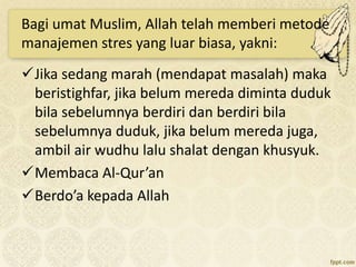 Bagi umat Muslim, Allah telah memberi metode
manajemen stres yang luar biasa, yakni:
Jika sedang marah (mendapat masalah) maka
beristighfar, jika belum mereda diminta duduk
bila sebelumnya berdiri dan berdiri bila
sebelumnya duduk, jika belum mereda juga,
ambil air wudhu lalu shalat dengan khusyuk.
Membaca Al-Qur’an
Berdo’a kepada Allah
 