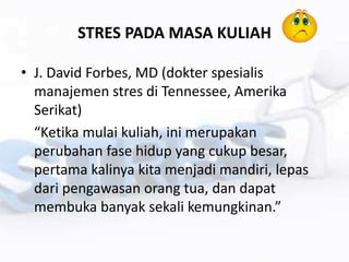 STRES PADA MASA KULIAH
• J. David Forbes, MD (dokter spesialis
manajemen stres di Tennessee, Amerika
Serikat)
“Ketika mulai kuliah, ini merupakan
perubahan fase hidup yang cukup besar,
pertama kalinya kita menjadi mandiri, lepas
dari pengawasan orang tua, dan dapat
membuka banyak sekali kemungkinan.”
 