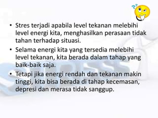 • Stres terjadi apabila level tekanan melebihi
level energi kita, menghasilkan perasaan tidak
tahan terhadap situasi.
• Selama energi kita yang tersedia melebihi
level tekanan, kita berada dalam tahap yang
baik-baik saja.
• Tetapi jika energi rendah dan tekanan makin
tinggi, kita bisa berada di tahap kecemasan,
depresi dan merasa tidak sanggup.
 
