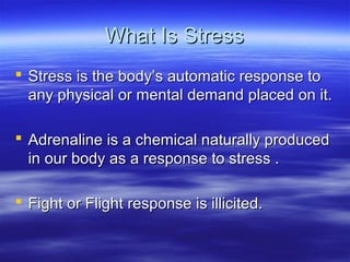 What Is StressWhat Is Stress
 Stress is the body’s automatic response toStress is the body’s automatic response to
any physical or mental demand placed on it.any physical or mental demand placed on it.
 Adrenaline is a chemical naturally producedAdrenaline is a chemical naturally produced
in our body as a response to stress .in our body as a response to stress .
 Fight or Flight response is illicited.Fight or Flight response is illicited.
 