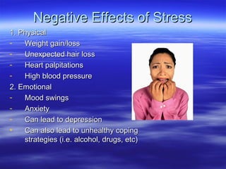 Negative Effects of StressNegative Effects of Stress
1. Physical1. Physical
- Weight gain/lossWeight gain/loss
- Unexpected hair lossUnexpected hair loss
- Heart palpitationsHeart palpitations
- High blood pressureHigh blood pressure
2. Emotional2. Emotional
- Mood swingsMood swings
- AnxietyAnxiety
- Can lead to depressionCan lead to depression
• Can also lead to unhealthy copingCan also lead to unhealthy coping
strategies (i.e. alcohol, drugs, etc)strategies (i.e. alcohol, drugs, etc)
 