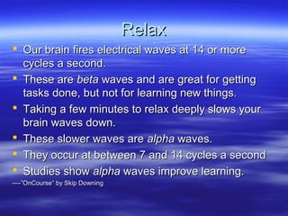 RelaxRelax
 Our brain fires electrical waves at 14 or moreOur brain fires electrical waves at 14 or more
cycles a second.cycles a second.
 These areThese are betabeta waves and are great for gettingwaves and are great for getting
tasks done, but not for learning new things.tasks done, but not for learning new things.
 Taking a few minutes to relax deeply slows yourTaking a few minutes to relax deeply slows your
brain waves down.brain waves down.
 These slower waves areThese slower waves are alphaalpha waves.waves.
 They occur at between 7 and 14 cycles a secondThey occur at between 7 and 14 cycles a second
 Studies showStudies show alphaalpha waves improve learning.waves improve learning.
----”OnCourse” by Skip Downing----”OnCourse” by Skip Downing
 
