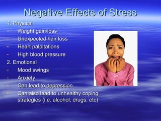 Negative Effects of StressNegative Effects of Stress
1. Physical1. Physical
- Weight gain/lossWeight gain/loss
- Unexpected hair lossUnexpected hair loss
- Heart palpitationsHeart palpitations
- High blood pressureHigh blood pressure
2. Emotional2. Emotional
- Mood swingsMood swings
- AnxietyAnxiety
- Can lead to depressionCan lead to depression
• Can also lead to unhealthy copingCan also lead to unhealthy coping
strategies (i.e. alcohol, drugs, etc)strategies (i.e. alcohol, drugs, etc)
 