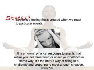 It is a normal physical response to events that
make you feel threatened or upset your balance in
some way. It's the body's way of rising to a
challenge and preparing to meet a tough situation.
Stress?Stress is a feeling that's created when we react
to particular events.
Sandeep Walia
 