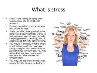 What is stress
• Stress is the feeling of being under
too much mental or emotional
pressure.
• Pressure turns into stress when you
feel unable to cope.
• Stress can affect how you feel, think,
behave and how your body works. In
fact, common signs of stress include
sleeping problems, sweating, loss of
appetite and difficulty concentrating.
• You may feel anxious, irritable or low
in self esteem, and you may have
racing thoughts, worry constantly or
go over things in your head. You may
notice that you lose your temper
more easily, drink more or act
unreasonably.
• You may also experience headaches,
muscle tension or pain, or dizziness.
 
