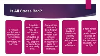 Is All Stress Bad?
A certain
level of stress
may be
necessary
and
enjoyable in
order to help
you prepare
for something
or to actually
do it.
From an
evolutionary
standpoint of
view, stress
was
necessary for
survival.
Some stress
continues to
be a helpful
part of our
modern lives
since it
motivates us
to accomplish
tasks or
make needed
changes.
Moderate
levels of
stress may
actually
improve
performance
and
efficiency.
Stress forces
the
production of
a range of
hormones
that boost our
reaction: run
or fight
 