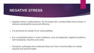 NEGATIVE STRESS
 Negative stress is called distress. It’s the longer term, anxiety-ridden kind of stress. It
reduces overall performance and efficiency.
 It is perceived as outside of our coping abilities.
 It is a contributory factor in minor conditions, such as headaches, digestive problems,
skin complaints, insomnia and ulcers.
 Excessive, prolonged and unrelieved stress can have a harmful effect on mental,
physical and spiritual health.
 