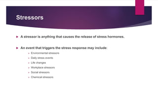 Stressors
 A stressor is anything that causes the release of stress hormones.
 An event that triggers the stress response may include:
 Environmental stressors
 Daily stress events
 Life changes
 Workplace stressors
 Social stressors
 Chemical stressors
 